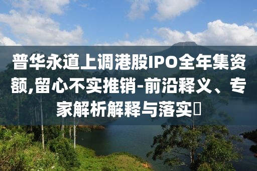 普華永道上調港股IPO全年集資額,留心不實推銷-前沿釋義、專家解析解釋與落實?