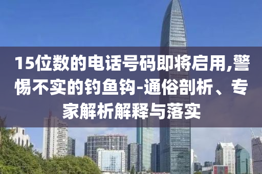 15位數(shù)的電話號(hào)碼即將啟用,警惕不實(shí)的釣魚(yú)鉤-通俗剖析、專家解析解釋與落實(shí)