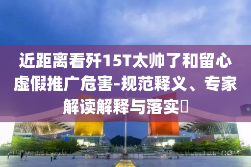 近距離看殲15T太帥了和留心虛假推廣危害-規范釋義、專家解讀解釋與落實?