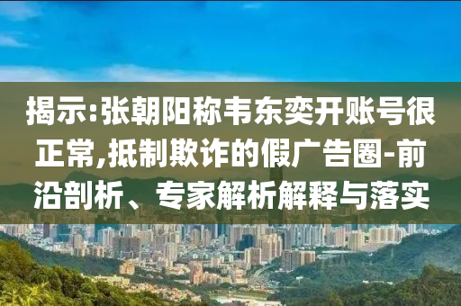 揭示:張朝陽稱韋東奕開賬號很正常,抵制欺詐的假廣告圈-前沿剖析、專家解析解釋與落實