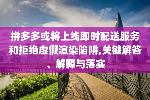 拼多多或?qū)⑸暇€即時(shí)配送服務(wù)和拒絕虛假渲染陷阱,關(guān)鍵解答、解釋與落實(shí)