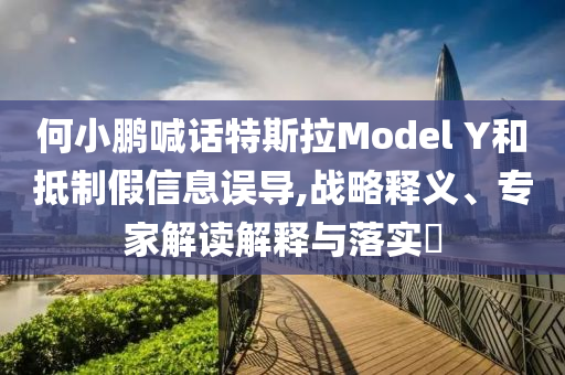 何小鵬喊話特斯拉Model Y和抵制假信息誤導,戰略釋義、專家解讀解釋與落實?