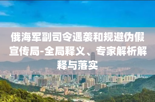 俄海軍副司令遇襲和規避偽假宣傳局-全局釋義、專家解析解釋與落實