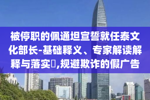 被停職的佩通坦宣誓就任泰文化部長-基礎(chǔ)釋義、專家解讀解釋與落實?,規(guī)避欺詐的假廣告