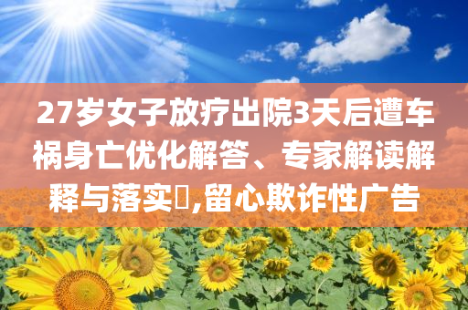 27歲女子放療出院3天后遭車禍身亡優化解答、專家解讀解釋與落實?,留心欺詐性廣告