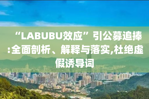 “LABUBU效應”引公募追捧:全面剖析、解釋與落實,杜絕虛假誘導詞