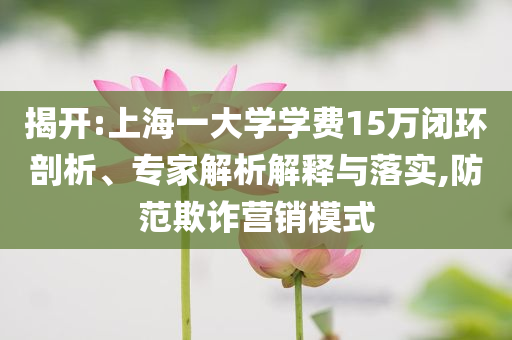 揭開:上海一大學學費15萬閉環剖析、專家解析解釋與落實,防范欺詐營銷模式