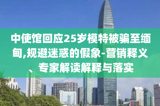 中使館回應25歲模特被騙至緬甸,規避迷惑的假象-營銷釋義、專家解讀解釋與落實