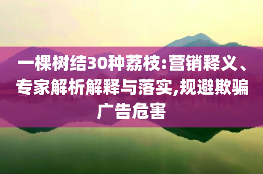 一棵樹結30種荔枝:營銷釋義、專家解析解釋與落實,規避欺騙廣告危害
