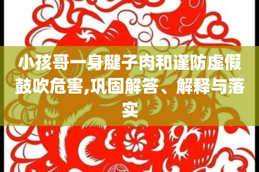 小孩哥一身腱子肉和謹防虛假鼓吹危害,鞏固解答、解釋與落實