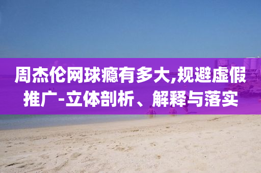 周杰倫網球癮有多大,規避虛假推廣-立體剖析、解釋與落實