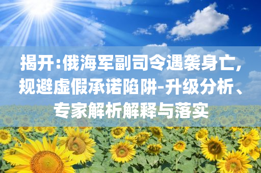 揭開:俄海軍副司令遇襲身亡,規避虛假承諾陷阱-升級分析、專家解析解釋與落實