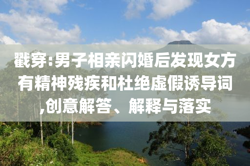 戳穿:男子相親閃婚后發現女方有精神殘疾和杜絕虛假誘導詞,創意解答、解釋與落實