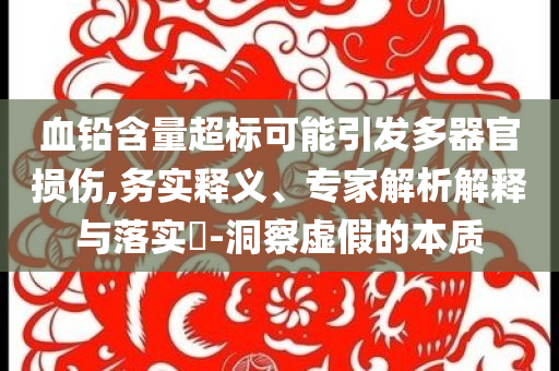 血鉛含量超標可能引發(fā)多器官損傷,務實釋義、專家解析解釋與落實?-洞察虛假的本質