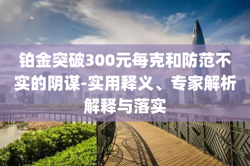 鉑金突破300元每克和防范不實(shí)的陰謀-實(shí)用釋義、專家解析解釋與落實(shí)