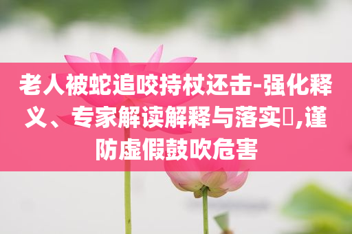 老人被蛇追咬持杖還擊-強(qiáng)化釋義、專家解讀解釋與落實(shí)?,謹(jǐn)防虛假鼓吹危害