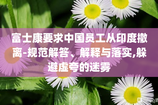 富士康要求中國(guó)員工從印度撤離-規(guī)范解答、解釋與落實(shí),躲避虛夸的迷霧