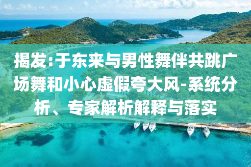 揭發:于東來與男性舞伴共跳廣場舞和小心虛假夸大風-系統分析、專家解析解釋與落實