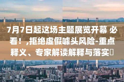 7月7日起這場主題展覽開幕 必看！,拒絕虛假噱頭風險-重點釋義、專家解讀解釋與落實?