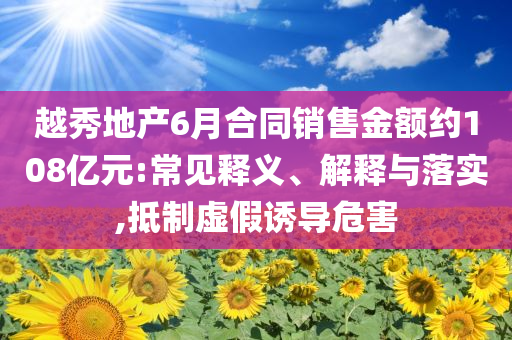 越秀地產6月合同銷售金額約108億元:常見釋義、解釋與落實,抵制虛假誘導危害