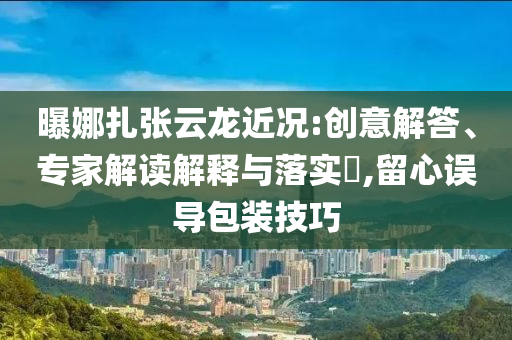 曝娜扎張云龍近況:創意解答、專家解讀解釋與落實?,留心誤導包裝技巧