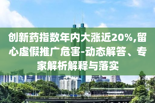 創(chuàng)新藥指數(shù)年內(nèi)大漲近20%,留心虛假推廣危害-動(dòng)態(tài)解答、專家解析解釋與落實(shí)