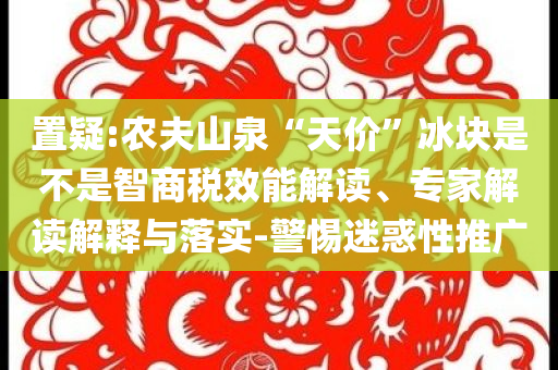 置疑:農(nóng)夫山泉“天價(jià)”冰塊是不是智商稅效能解讀、專家解讀解釋與落實(shí)-警惕迷惑性推廣