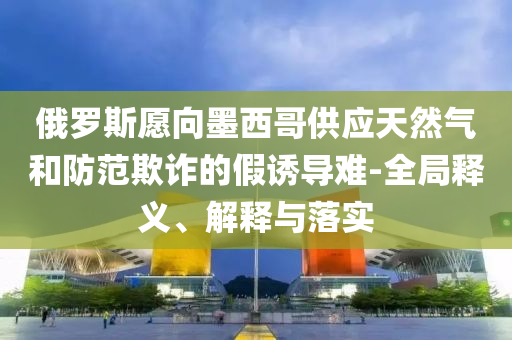 俄羅斯愿向墨西哥供應天然氣和防范欺詐的假誘導難-全局釋義、解釋與落實