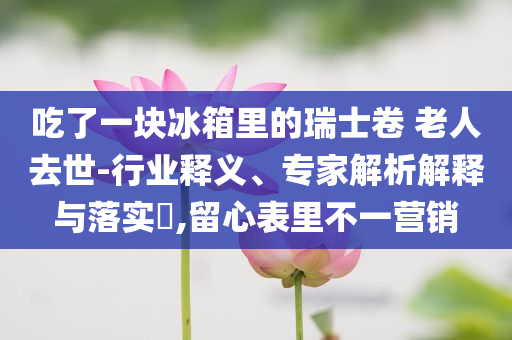 吃了一塊冰箱里的瑞士卷 老人去世-行業釋義、專家解析解釋與落實?,留心表里不一營銷