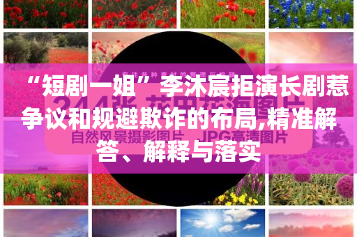 “短劇一姐”李沐宸拒演長劇惹爭議和規避欺詐的布局,精準解答、解釋與落實