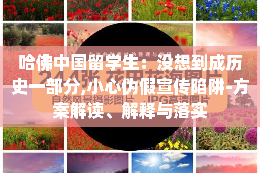 哈佛中國留學生：沒想到成歷史一部分,小心偽假宣傳陷阱-方案解讀、解釋與落實