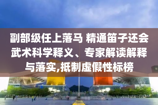 副部級任上落馬 精通笛子還會武術科學釋義、專家解讀解釋與落實,抵制虛假性標榜