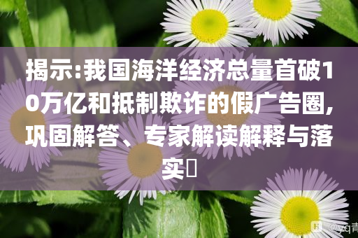 揭示:我國海洋經濟總量首破10萬億和抵制欺詐的假廣告圈,鞏固解答、專家解讀解釋與落實?