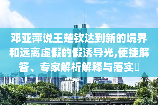 鄧亞萍說王楚欽達到新的境界和遠離虛假的假誘導光,便捷解答、專家解析解釋與落實?