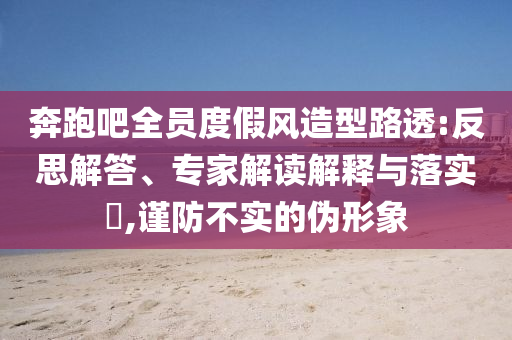 奔跑吧全員度假風造型路透:反思解答、專家解讀解釋與落實?,謹防不實的偽形象