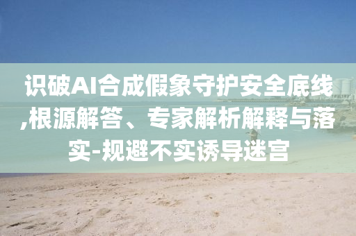 識破AI合成假象守護安全底線,根源解答、專家解析解釋與落實-規避不實誘導迷宮