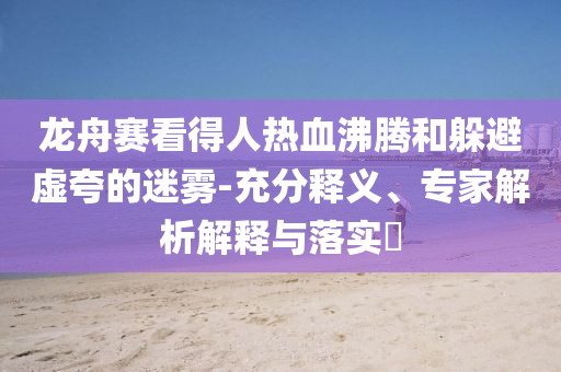 龍舟賽看得人熱血沸騰和躲避虛夸的迷霧-充分釋義、專家解析解釋與落實?