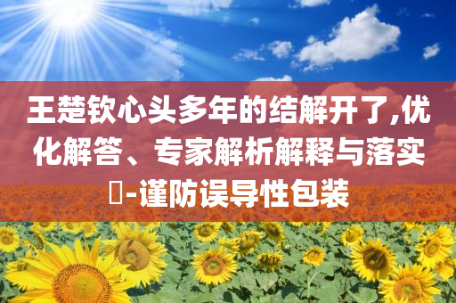 王楚欽心頭多年的結(jié)解開了,優(yōu)化解答、專家解析解釋與落實(shí)?-謹(jǐn)防誤導(dǎo)性包裝