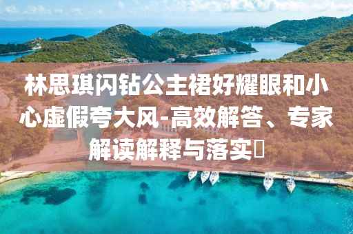 林思琪閃鉆公主裙好耀眼和小心虛假夸大風-高效解答、專家解讀解釋與落實?