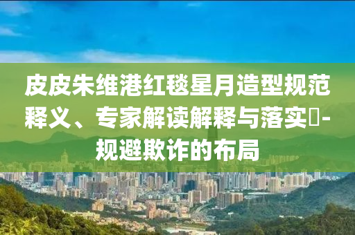 皮皮朱維港紅毯星月造型規范釋義、專家解讀解釋與落實?-規避欺詐的布局