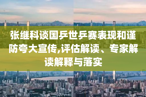 張繼科談國乒世乒賽表現和謹防夸大宣傳,評估解讀、專家解讀解釋與落實