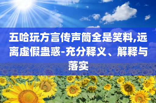 五哈玩方言傳聲筒全是笑料,遠離虛假蠱惑-充分釋義、解釋與落實