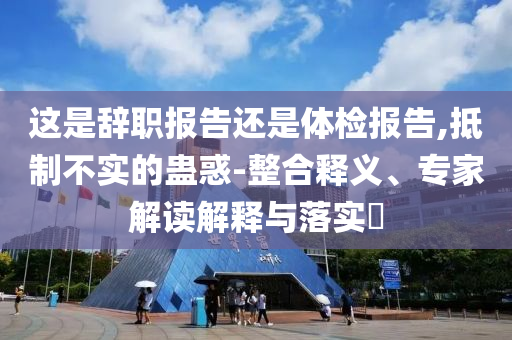 這是辭職報告還是體檢報告,抵制不實的蠱惑-整合釋義、專家解讀解釋與落實?