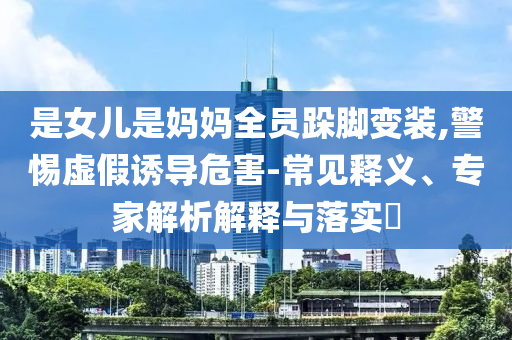 是女兒是媽媽全員跺腳變裝,警惕虛假誘導危害-常見釋義、專家解析解釋與落實?