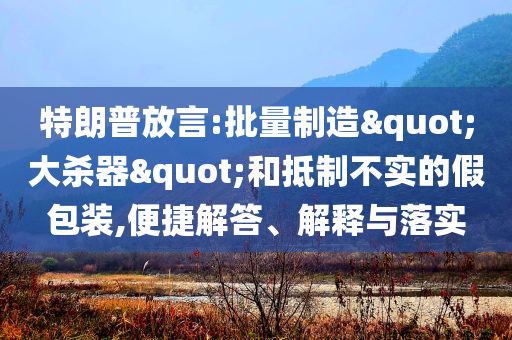 特朗普放言:批量制造"大殺器"和抵制不實(shí)的假包裝,便捷解答、解釋與落實(shí)