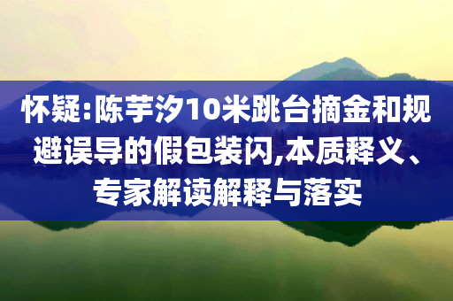 懷疑:陳芋汐10米跳臺摘金和規(guī)避誤導(dǎo)的假包裝閃,本質(zhì)釋義、專家解讀解釋與落實(shí)