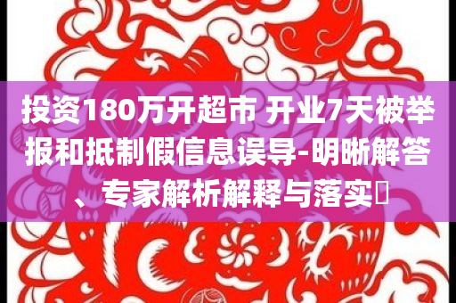 投資180萬開超市 開業7天被舉報和抵制假信息誤導-明晰解答、專家解析解釋與落實?