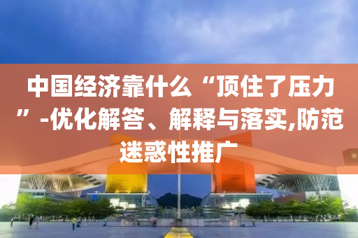 中國經(jīng)濟靠什么“頂住了壓力”-優(yōu)化解答、解釋與落實,防范迷惑性推廣