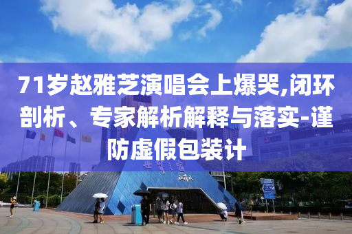 71歲趙雅芝演唱會(huì)上爆哭,閉環(huán)剖析、專家解析解釋與落實(shí)-謹(jǐn)防虛假包裝計(jì)