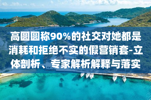 高圓圓稱90%的社交對(duì)她都是消耗和拒絕不實(shí)的假營(yíng)銷套-立體剖析、專家解析解釋與落實(shí)